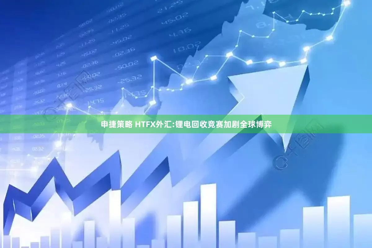 申捷策略 HTFX外汇:锂电回收竞赛加剧全球博弈