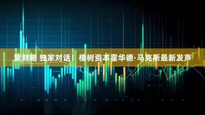聚财略 独家对话！橡树资本霍华德·马克斯最新发声