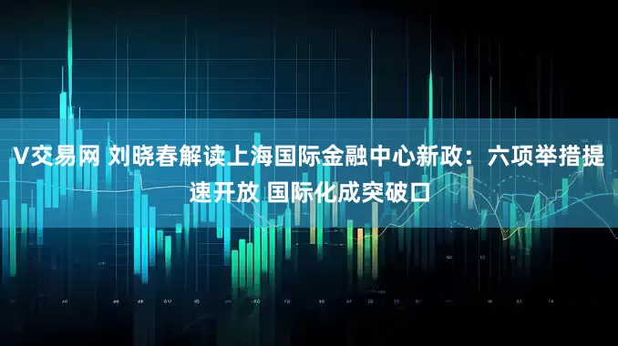 V交易网 刘晓春解读上海国际金融中心新政：六项举措提速开放 国际化成突破口