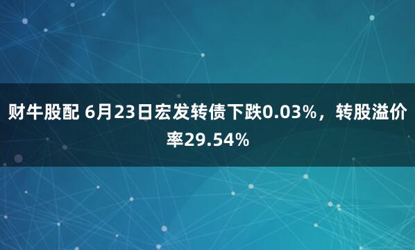 财牛股配 6月23日宏发转债下跌0.03%，转股溢价率29.54%