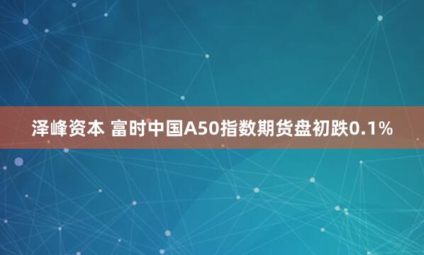 泽峰资本 富时中国A50指数期货盘初跌0.1%