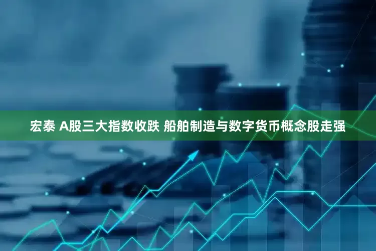 宏泰 A股三大指数收跌 船舶制造与数字货币概念股走强