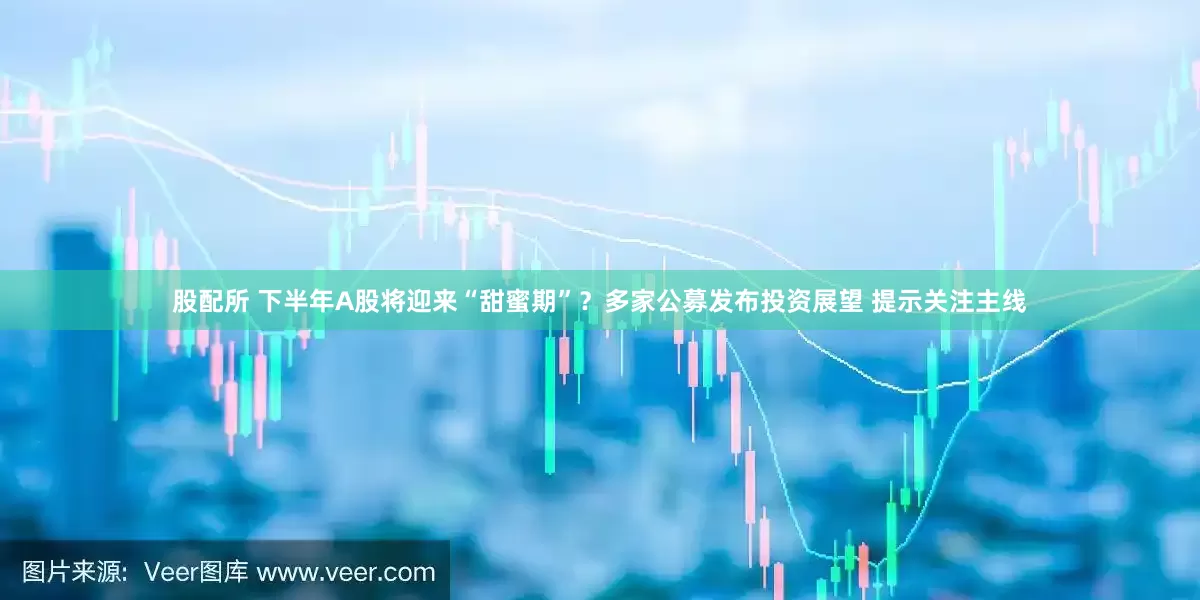 股配所 下半年A股将迎来“甜蜜期”？多家公募发布投资展望 提示关注主线