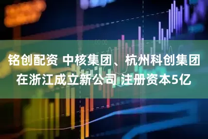 铭创配资 中核集团、杭州科创集团在浙江成立新公司 注册资本5亿