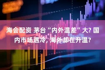 海会配资 茅台“内外温差”大? 国内市场遇冷, 海外却在升温?