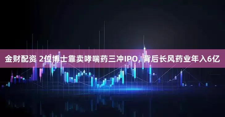 金财配资 2位博士靠卖哮喘药三冲IPO, 背后长风药业年入6亿