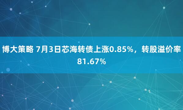 博大策略 7月3日芯海转债上涨0.85%，转股溢价率81.67%