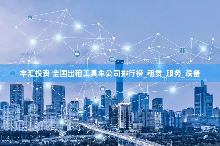 丰汇投资 全国出租工具车公司排行榜_租赁_服务_设备