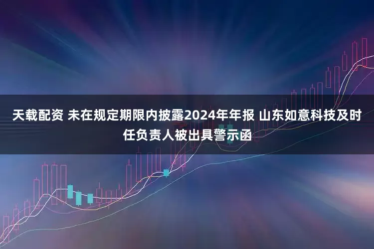 天载配资 未在规定期限内披露2024年年报 山东如意科技及时任负责人被出具警示函