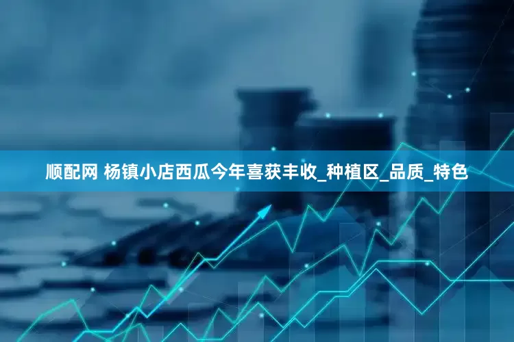 顺配网 杨镇小店西瓜今年喜获丰收_种植区_品质_特色