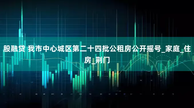 股融贷 我市中心城区第二十四批公租房公开摇号_家庭_住房_荆门