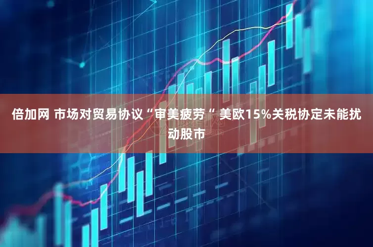 倍加网 市场对贸易协议“审美疲劳“ 美欧15%关税协定未能扰动股市