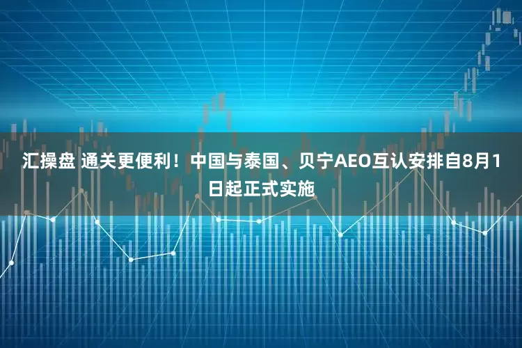 汇操盘 通关更便利！中国与泰国、贝宁AEO互认安排自8月1日起正式实施