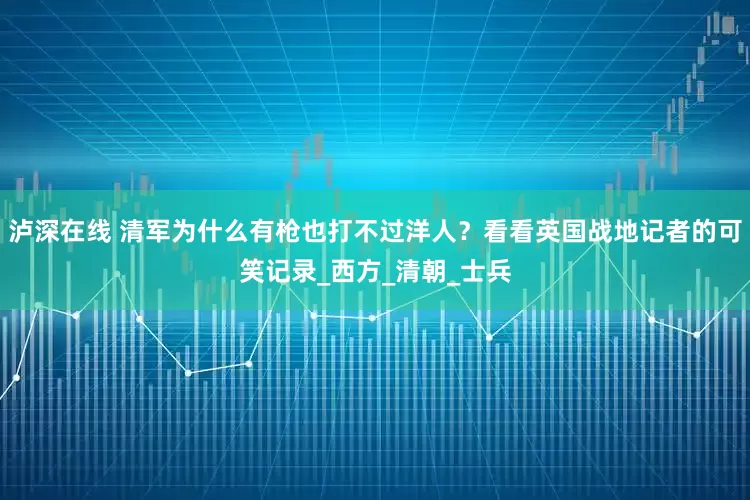 泸深在线 清军为什么有枪也打不过洋人？看看英国战地记者的可笑记录_西方_清朝_士兵