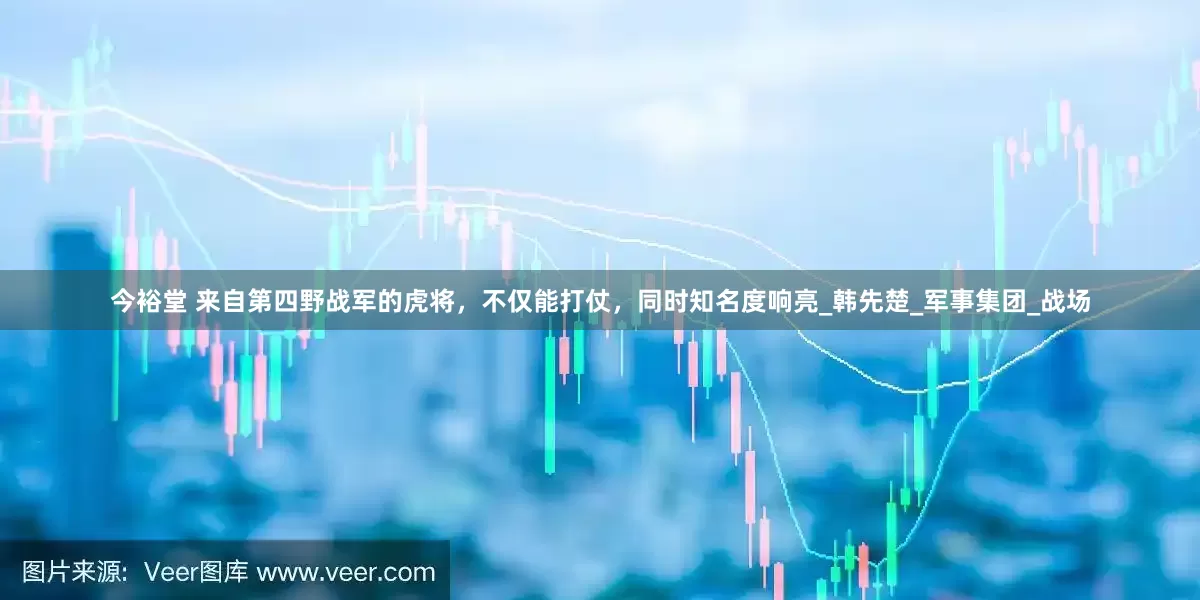 今裕堂 来自第四野战军的虎将，不仅能打仗，同时知名度响亮_韩先楚_军事集团_战场