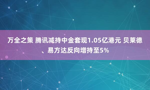 万全之策 腾讯减持中金套现1.05亿港元 贝莱德、易方达反向增持至5%