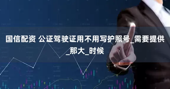 国信配资 公证驾驶证用不用写护照号_需要提供_那大_时候