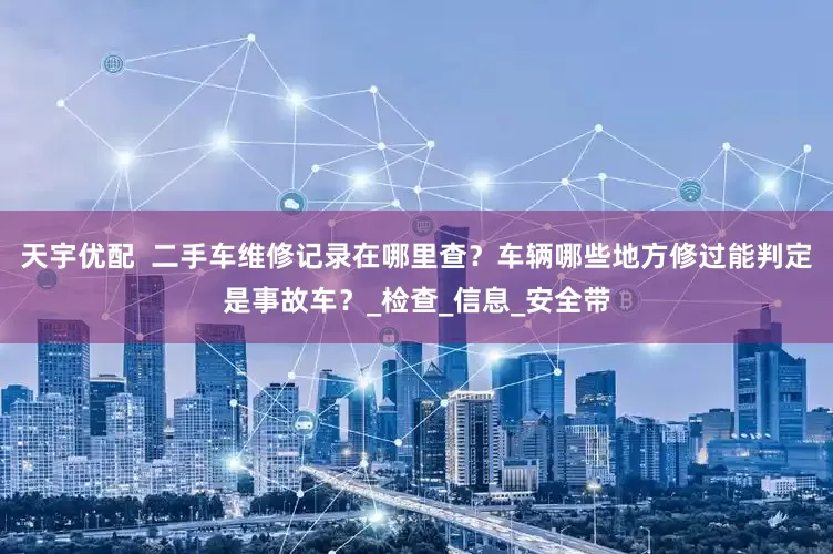 天宇优配  二手车维修记录在哪里查？车辆哪些地方修过能判定是事故车？_检查_信息_安全带