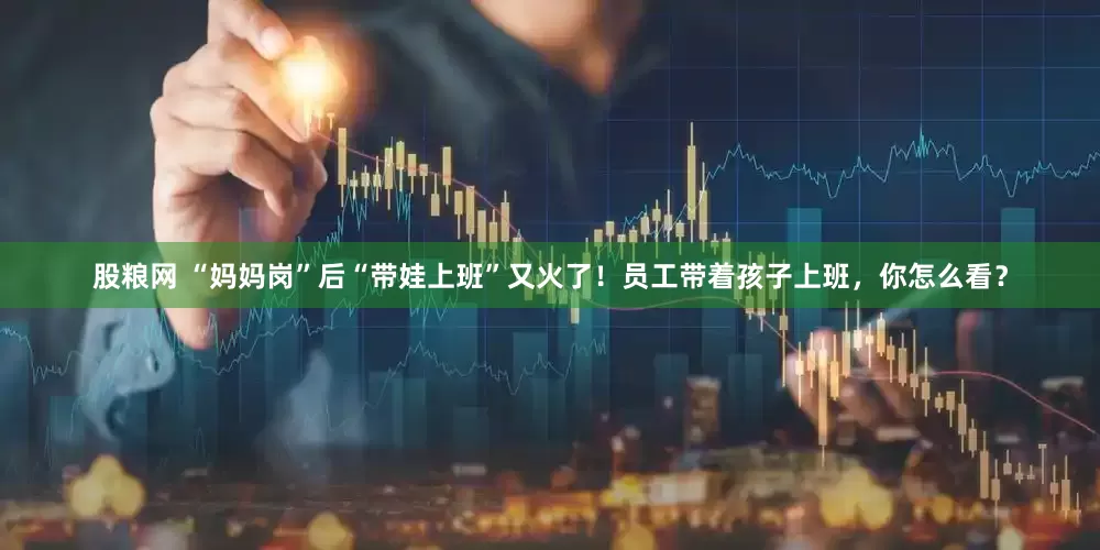 股粮网 “妈妈岗”后“带娃上班”又火了！员工带着孩子上班，你怎么看？