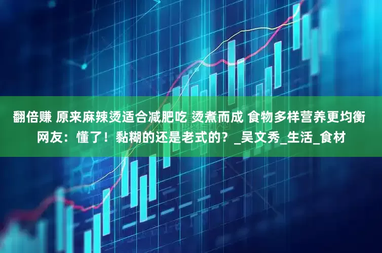 翻倍赚 原来麻辣烫适合减肥吃 烫煮而成 食物多样营养更均衡 网友：懂了！黏糊的还是老式的？_吴文秀_生活_食材
