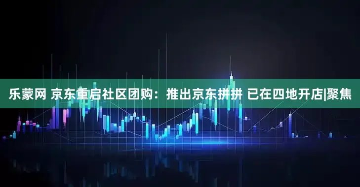 乐蒙网 京东重启社区团购：推出京东拼拼 已在四地开店|聚焦