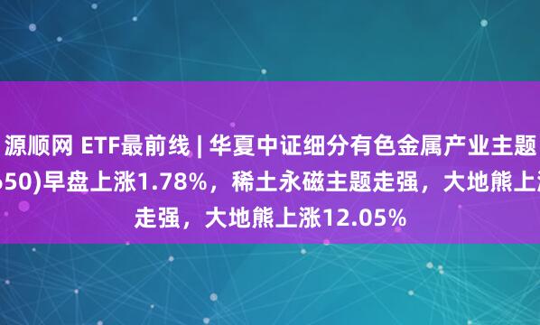 源顺网 ETF最前线 | 华夏中证细分有色金属产业主题ETF(516650)早盘上涨1.78%，稀土永磁主题走强，大地熊上涨12.05%