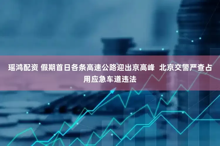 瑶鸿配资 假期首日各条高速公路迎出京高峰  北京交警严查占用应急车道违法