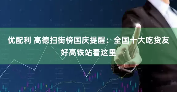 优配利 高德扫街榜国庆提醒：全国十大吃货友好高铁站看这里