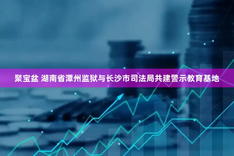聚宝盆 湖南省潭州监狱与长沙市司法局共建警示教育基地