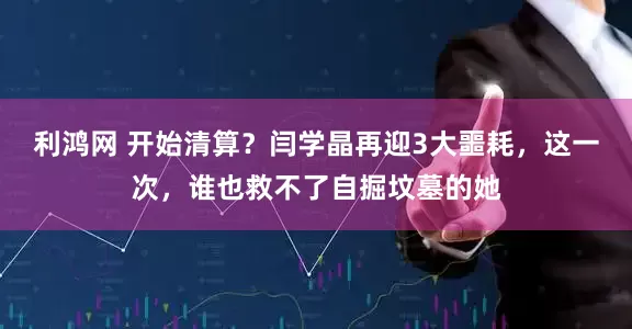 利鸿网 开始清算？闫学晶再迎3大噩耗，这一次，谁也救不了自掘坟墓的她