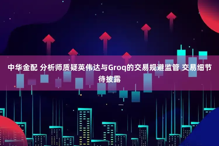 中华金配 分析师质疑英伟达与Groq的交易规避监管 交易细节待披露