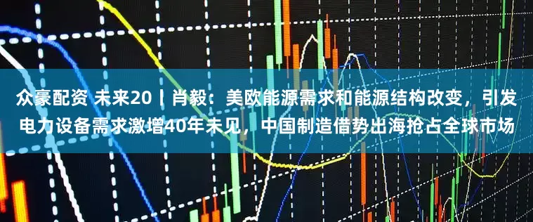 众豪配资 未来20丨肖毅：美欧能源需求和能源结构改变，引发电力设备需求激增40年未见，中国制造借势出海抢占全球市场