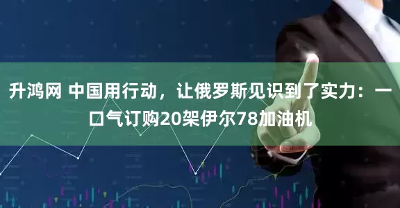 升鸿网 中国用行动，让俄罗斯见识到了实力：一口气订购20架伊尔78加油机
