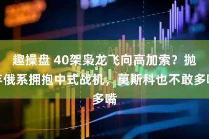 趣操盘 40架枭龙飞向高加索？抛弃俄系拥抱中式战机，莫斯科也不敢多嘴