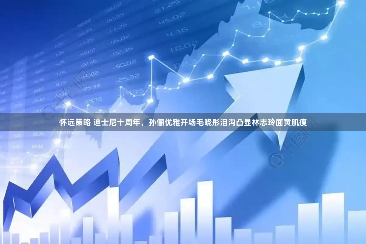 怀远策略 迪士尼十周年,孙俪优雅开场毛晓彤泪沟凸显林志玲面黄肌瘦